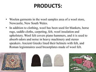 PRODUCTS:
• Woolen garments in the wool samples area of a wool store,
Newcastle, New South Wales.
• In addition to clothing, wool has been used for blankets, horse
rugs, saddle cloths, carpeting, felt, wool insulation and
upholstery. Wool felt covers piano hammers, and it is used to
absorb odors and noise in heavy machinery and stereo
speakers. Ancient Greeks lined their helmets with felt, and
Roman legionnaires used breastplates made of wool felt.
 