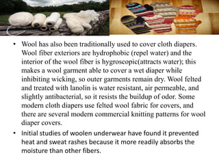 • Wool has also been traditionally used to cover cloth diapers.
Wool fiber exteriors are hydrophobic (repel water) and the
interior of the wool fiber is hygroscopic(attracts water); this
makes a wool garment able to cover a wet diaper while
inhibiting wicking, so outer garments remain dry. Wool felted
and treated with lanolin is water resistant, air permeable, and
slightly antibacterial, so it resists the buildup of odor. Some
modern cloth diapers use felted wool fabric for covers, and
there are several modern commercial knitting patterns for wool
diaper covers.
• Initial studies of woolen underwear have found it prevented
heat and sweat rashes because it more readily absorbs the
moisture than other fibers.
 