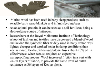 • Merino wool has been used in baby sleep products such as
swaddle baby wrap blankets and infant sleeping bags.
• As an animal protein, it can be used as a soil fertilizer, being a
slow-release source of nitrogen.
• Researchers at the Royal Melbourne Institute of Technology
school of fashion and textiles have discovered a blend of wool
and kevlar, the synthetic fiber widely used in body armor, was
lighter, cheaper and worked better in damp conditions than
kevlar alone. Kevlar, when used alone, loses about 20% of its
effectiveness when wet, so required an expensive
waterproofing process. Wool increased friction in a vest with
28–30 layers of fabric, to provide the same level of bullet
resistance as 36 layers of Kevlar alone.
 