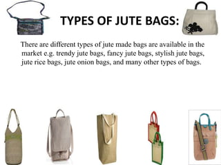 TYPES OF JUTE BAGS:
There are different types of jute made bags are available in the
market e.g. trendy jute bags, fancy jute bags, stylish jute bags,
jute rice bags, jute onion bags, and many other types of bags.
 