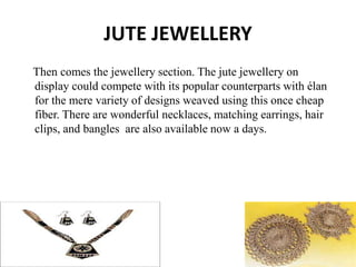 JUTE JEWELLERY
Then comes the jewellery section. The jute jewellery on
display could compete with its popular counterparts with élan
for the mere variety of designs weaved using this once cheap
fiber. There are wonderful necklaces, matching earrings, hair
clips, and bangles are also available now a days.
 