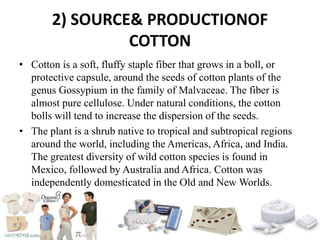 2) SOURCE& PRODUCTIONOF
COTTON
• Cotton is a soft, fluffy staple fiber that grows in a boll, or
protective capsule, around the seeds of cotton plants of the
genus Gossypium in the family of Malvaceae. The fiber is
almost pure cellulose. Under natural conditions, the cotton
bolls will tend to increase the dispersion of the seeds.
• The plant is a shrub native to tropical and subtropical regions
around the world, including the Americas, Africa, and India.
The greatest diversity of wild cotton species is found in
Mexico, followed by Australia and Africa. Cotton was
independently domesticated in the Old and New Worlds.
 