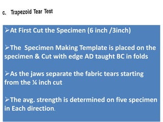 At First Cut the Specimen (6 inch /3inch)
The Specimen Making Template is placed on the
specimen & Cut with edge AD taught BC in folds
As the jaws separate the fabric tears starting
from the ¼ inch cut
The avg. strength is determined on five specimen
in Each direction.
 