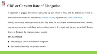 CRE or Constant Rate of Elongation
A specimen is gripped between two jaws, the top jaw which is fixed and the bottom jaw which is
moveable in the downward direction at a constant velocity by means of a screw mechanism.
Initially, the tension on the specimen is zero. But, when the bottom jaw moves downwards at a constant
rate, the specimen is extended and an increasing tension is developed until the specimen finally breaks
down. In this case, the extension causes loading.
In CRE Method
▪ The loading is caused as a result of elongation.
▪ This method is usually a screw mechanism..
 