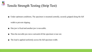 Tensile Strength Testing (Strip Test)
▪ Under optimum conditions, The specimen is mounted centrally, securely gripped along the full
width to prevent slipping.
▪ One jaw is fixed and another jaw is moveable.
▪ Then the movable jaw move outwards till the specimen is tear out.
▪ The load is applied uniformly across the full specimen width.
 