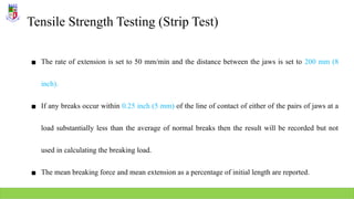 Tensile Strength Testing (Strip Test)
▪ The rate of extension is set to 50 mm/min and the distance between the jaws is set to 200 mm (8
inch).
▪ If any breaks occur within 0.25 inch (5 mm) of the line of contact of either of the pairs of jaws at a
load substantially less than the average of normal breaks then the result will be recorded but not
used in calculating the breaking load.
▪ The mean breaking force and mean extension as a percentage of initial length are reported.
 