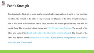 Fabric Strength
The strength of a fabric gives us an idea how much load we can apply on it and it is very important
for fabric. The strength of the fabric is very necessary for it because if the fabric strength is not good
then it will break with excessive tensile force and thus the dresses produced may tear with the
outside force. The strength of a fabric varies with EPI, PPI, and Count Variation. The strength of the
fabric also varies if the length and width of the fabric to be tested is changed. The strength of the
fabric also depends on the construction of the fabric. A plain fabric is stronger than a twill fabric if
made from yarn of same count.
 