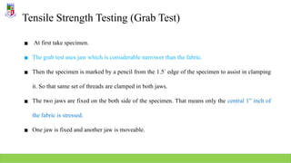 Tensile Strength Testing (Grab Test)
▪ At first take specimen.
▪ The grab test uses jaw which is considerable narrower than the fabric.
▪ Then the specimen is marked by a pencil from the 1.5”
edge of the specimen to assist in clamping
it. So that same set of threads are clamped in both jaws.
▪ The two jaws are fixed on the both side of the specimen. That means only the central 1” inch of
the fabric is stressed.
▪ One jaw is fixed and another jaw is moveable.
 