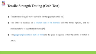 Tensile Strength Testing (Grab Test)
▪ Then the movable jaw move outwards till the specimen is tear out.
▪ The fabric is extended at a constant rate of 50 mm/min until the fabric ruptures, and the
maximum force is recorded in Newton (N).
▪ The gauge length used is 3 inch (75 mm) and the speed is adjusted so that the sample is broken in
20±3s.
 