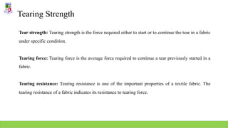 Tearing Strength
Tear strength: Tearing strength is the force required either to start or to continue the tear in a fabric
under specific condition.
Tearing force: Tearing force is the average force required to continue a tear previously started in a
fabric.
Tearing resistance: Tearing resistance is one of the important properties of a textile fabric. The
tearing resistance of a fabric indicates its resistance to tearing force.
 