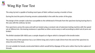 Wing Rip Tear Test
The wing rip test is capable of testing most types of fabric without causing a transfer of tear.
During the test the point of tearing remains substantially in line with the center of the grips.
The design of the sample is also less susceptible to the withdrawal of threads from the specimen during tearing than is
the case with the ordinary rip test.
Five specimens across the warp and weft are tested using a constant rate of extension testing machine with the speed
set at 100mm/min. the tearing resistance is specified as either across warp or weft according to which set of yarns are
broken.
The British standard (BS 4303) uses a sample shaped as in figure which is clamped in the tensile tester.
The center line of the specimen has a cut 150mm long and a mark is made 25mm from the end of the specimen to
show the end of the tear.
It is not suitable for loosely constructed fabrics which would fail by slippage of the yarns rather than by the rupture of
threads.
 