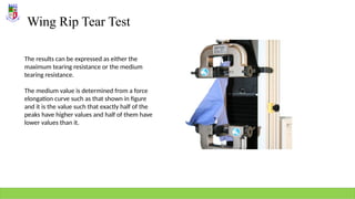 Wing Rip Tear Test
The results can be expressed as either the
maximum tearing resistance or the medium
tearing resistance.
The medium value is determined from a force
elongation curve such as that shown in figure
and it is the value such that exactly half of the
peaks have higher values and half of them have
lower values than it.
 