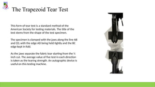 The Trapezoid Tear Test
This form of tear test is a standard method of the
American Society for testing materials. The title of the
test stems from the shape of the test specimen.
The specimen is clamped with the jaws along the line AB
and CD, with the edge AD being held tightly and the BC
edge kept in fold.
As the jaws separate the fabric tear starting from the ¼
inch cut. The average value of five test in each direction
is taken as the tearing strength. An autographic device is
useful on this testing machine.
 