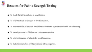 Reasons for Fabric Strength Testing
▪ To check the fabric confirms to specification.
▪ To note the effects of changes in structural details.
▪ To note the effects of physical and chemical treatment, exposure to weather and laundering.
▪ To investigate causes of failure and customer complaints.
▪ To help in the design of a fabric for specific purpose.
▪ To study the interaction of fiber, yarn and fabric properties.
 