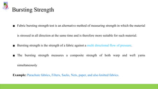 Bursting Strength
▪ Fabric bursting strength test is an alternative method of measuring strength in which the material
is stressed in all direction at the same time and is therefore more suitable for such material.
▪ Bursting strength is the strength of a fabric against a multi directional flow of pressure.
▪ The bursting strength measures a composite strength of both warp and weft yarns
simultaneously
Example: Parachute fabrics, Filters, Sacks, Nets, paper, and also knitted fabrics.
 