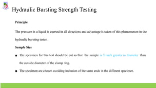 Hydraulic Bursting Strength Testing
Principle
The pressure in a liquid is exerted in all directions and advantage is taken of this phenomenon in the
hydraulic bursting tester.
Sample Size
▪ The specimen for this test should be cut so that the sample is ½ inch greater in diameter than
the outside diameter of the clamp ring.
▪ The specimen are chosen avoiding inclusion of the same ends in the different specimen.
 