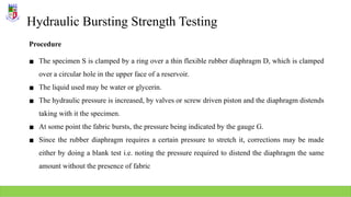 Hydraulic Bursting Strength Testing
Procedure
▪ The specimen S is clamped by a ring over a thin flexible rubber diaphragm D, which is clamped
over a circular hole in the upper face of a reservoir.
▪ The liquid used may be water or glycerin.
▪ The hydraulic pressure is increased, by valves or screw driven piston and the diaphragm distends
taking with it the specimen.
▪ At some point the fabric bursts, the pressure being indicated by the gauge G.
▪ Since the rubber diaphragm requires a certain pressure to stretch it, corrections may be made
either by doing a blank test i.e. noting the pressure required to distend the diaphragm the same
amount without the presence of fabric
 