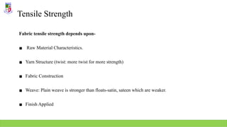 Tensile Strength
Fabric tensile strength depends upon-
▪ Raw Material Characteristics.
▪ Yarn Structure (twist: more twist for more strength)
▪ Fabric Construction
▪ Weave: Plain weave is stronger than floats-satin, sateen which are weaker.
▪ Finish Applied
 