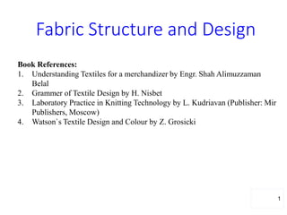 Fabric Structure and Design
1
Book References:
1. Understanding Textiles for a merchandizer by Engr. Shah Alimuzzaman
Belal
2. Grammer of Textile Design by H. Nisbet
3. Laboratory Practice in Knitting Technology by L. Kudriavan (Publisher: Mir
Publishers, Moscow)
4. Watson`s Textile Design and Colour by Z. Grosicki
 