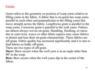 Grain:
Grain refers to the geometry or position of warp yarns relative to
filling yarns in the fabric. A fabric that is on...