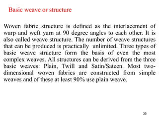 Basic weave or structure
Woven fabric structure is defined as the interlacement of
warp and weft yarn at 90 degree angles ...