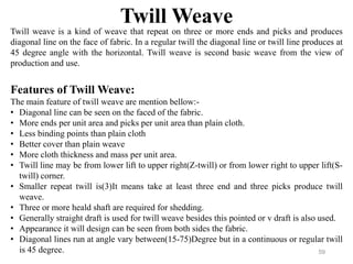 Twill Weave
Twill weave is a kind of weave that repeat on three or more ends and picks and produces
diagonal line on the f...