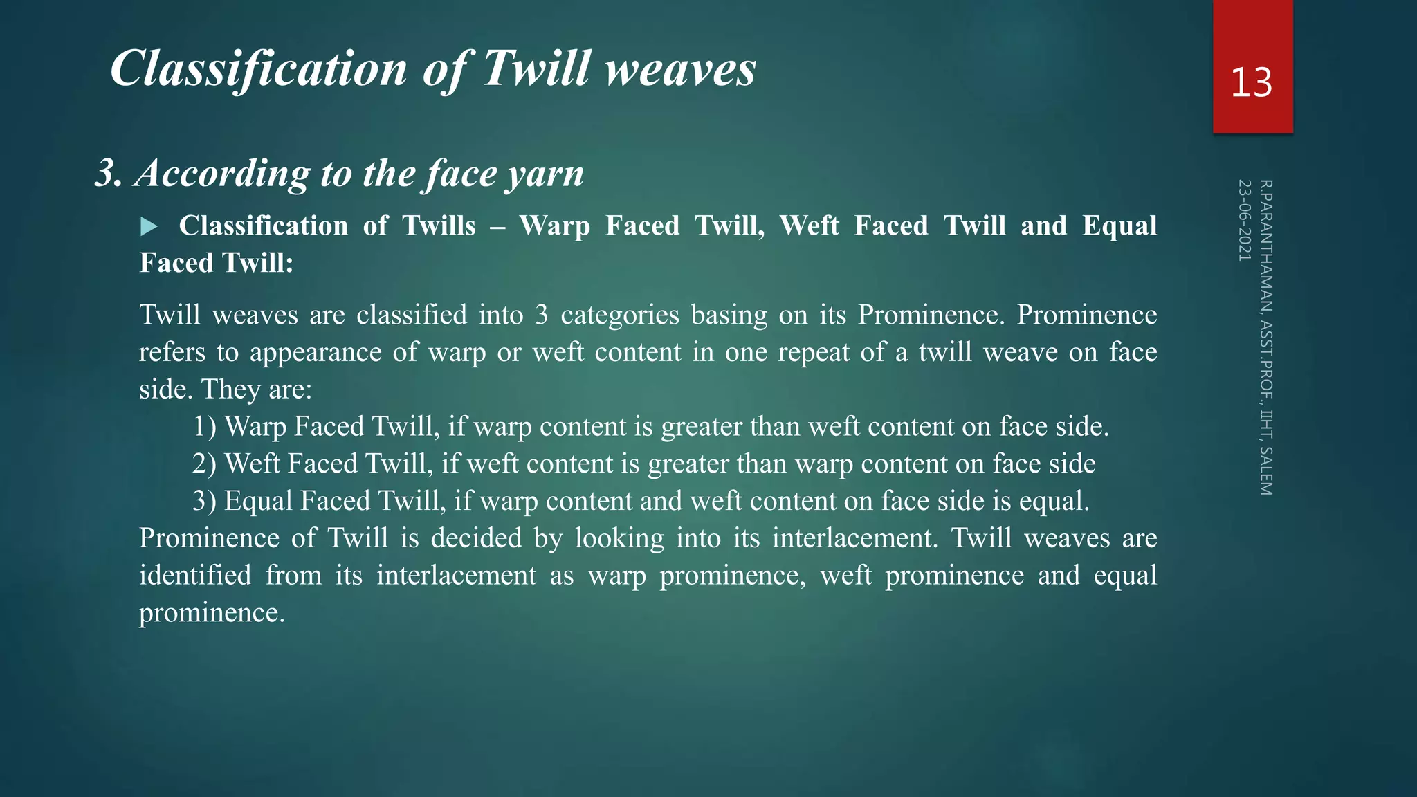 Classification of Twill weaves
 Classification of Twills – Warp Faced Twill, Weft Faced Twill and Equal
Faced Twill:
Twill weaves are classified into 3 categories basing on its Prominence. Prominence
refers to appearance of warp or weft content in one repeat of a twill weave on face
side. They are:
1) Warp Faced Twill, if warp content is greater than weft content on face side.
2) Weft Faced Twill, if weft content is greater than warp content on face side
3) Equal Faced Twill, if warp content and weft content on face side is equal.
Prominence of Twill is decided by looking into its interlacement. Twill weaves are
identified from its interlacement as warp prominence, weft prominence and equal
prominence.
13
3. According to the face yarn
 