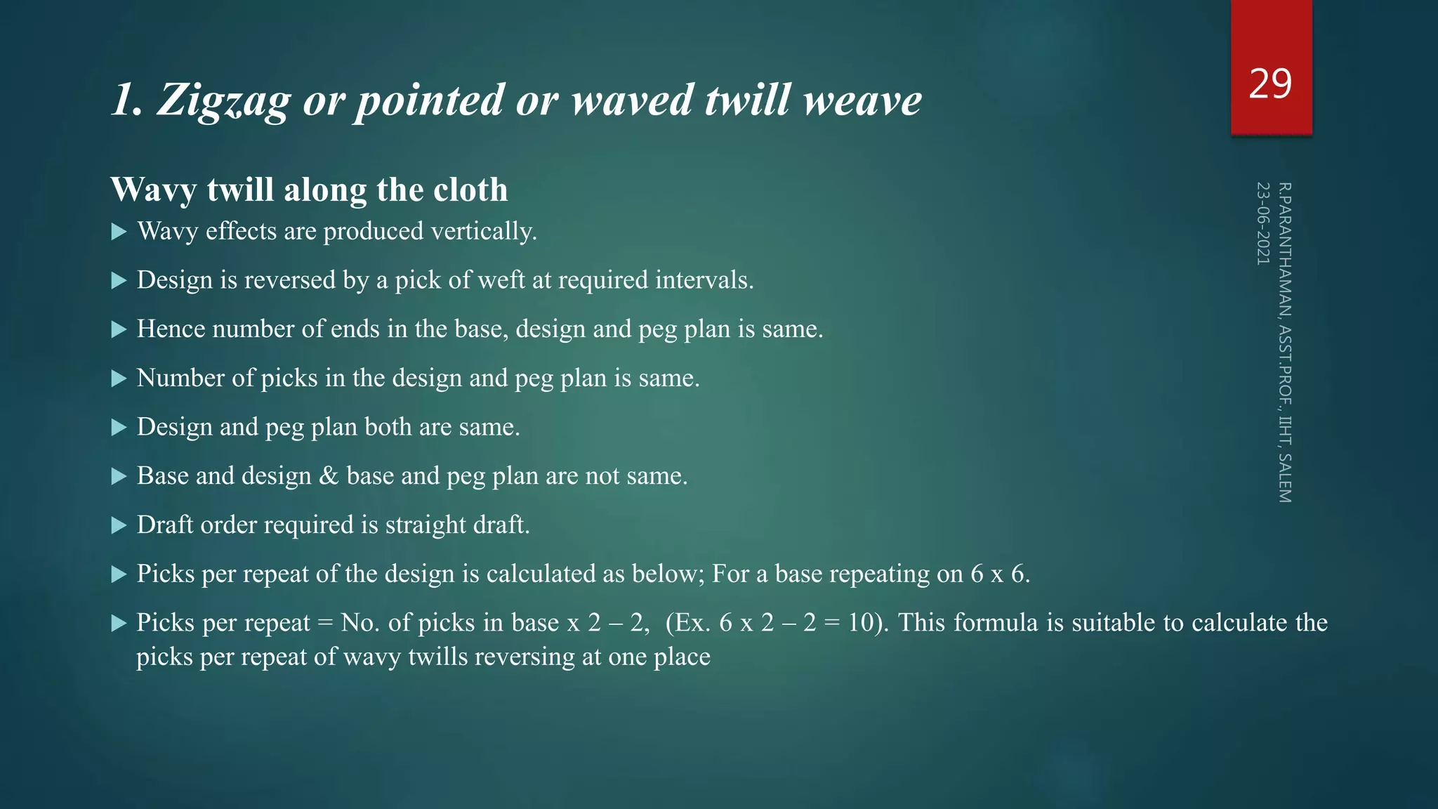 Wavy twill along the cloth
 Wavy effects are produced vertically.
 Design is reversed by a pick of weft at required intervals.
 Hence number of ends in the base, design and peg plan is same.
 Number of picks in the design and peg plan is same.
 Design and peg plan both are same.
 Base and design & base and peg plan are not same.
 Draft order required is straight draft.
 Picks per repeat of the design is calculated as below; For a base repeating on 6 x 6.
 Picks per repeat = No. of picks in base x 2 – 2, (Ex. 6 x 2 – 2 = 10). This formula is suitable to calculate the
picks per repeat of wavy twills reversing at one place
29
1. Zigzag or pointed or waved twill weave
 