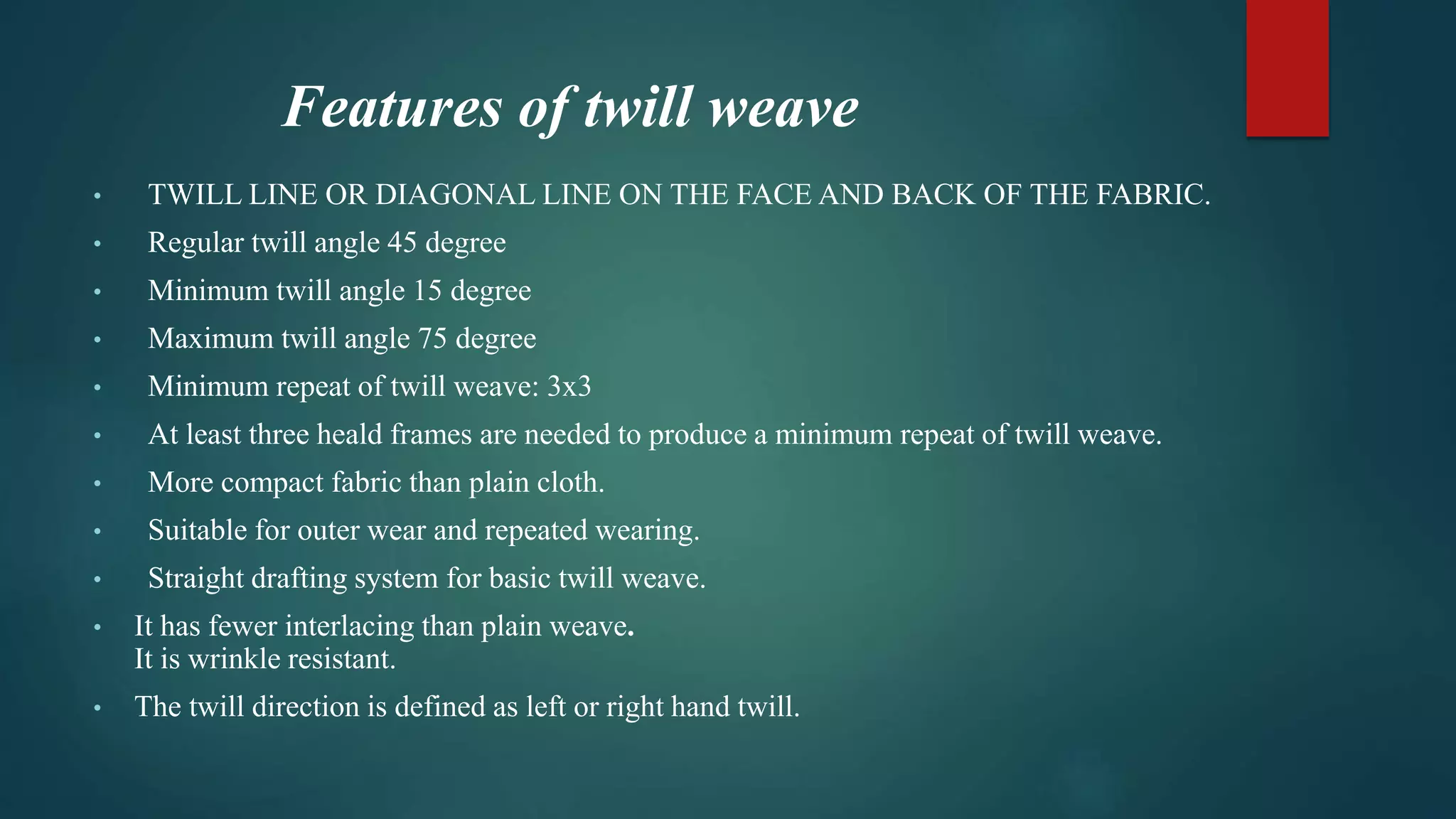 Features of twill weave
• TWILL LINE OR DIAGONAL LINE ON THE FACE AND BACK OF THE FABRIC.
• Regular twill angle 45 degree
• Minimum twill angle 15 degree
• Maximum twill angle 75 degree
• Minimum repeat of twill weave: 3x3
• At least three heald frames are needed to produce a minimum repeat of twill weave.
• More compact fabric than plain cloth.
• Suitable for outer wear and repeated wearing.
• Straight drafting system for basic twill weave.
• It has fewer interlacing than plain weave.
It is wrinkle resistant.
• The twill direction is defined as left or right hand twill.
 