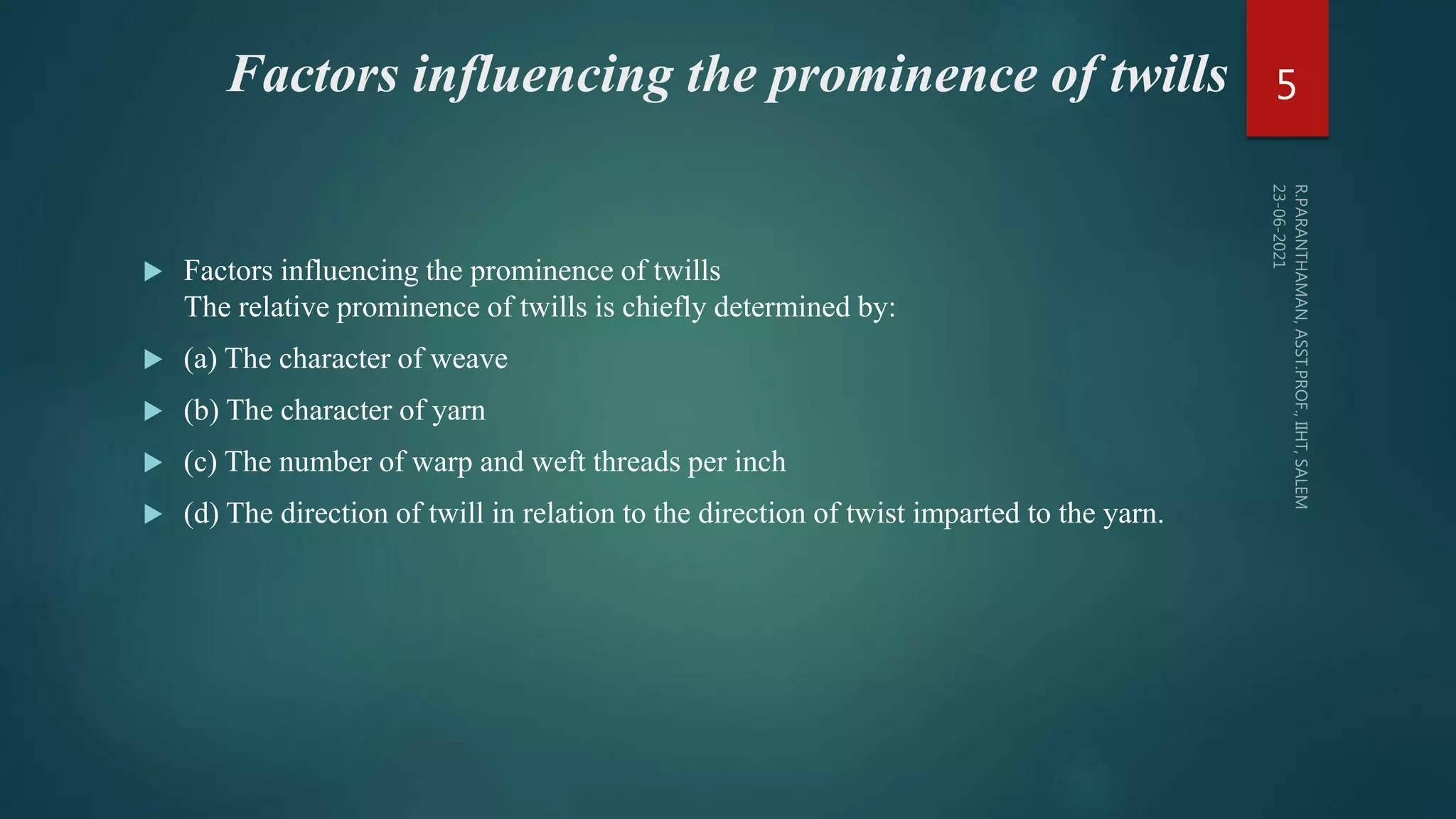Factors influencing the prominence of twills
 Factors influencing the prominence of twills
The relative prominence of twills is chiefly determined by:
 (a) The character of weave
 (b) The character of yarn
 (c) The number of warp and weft threads per inch
 (d) The direction of twill in relation to the direction of twist imparted to the yarn.
5
 