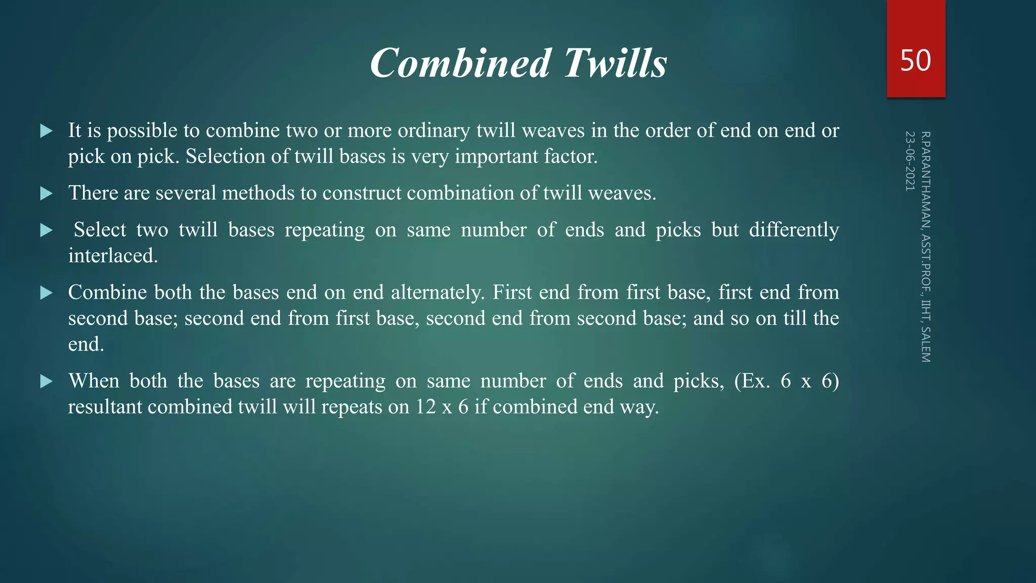 Combined Twills
 It is possible to combine two or more ordinary twill weaves in the order of end on end or
pick on pick. Selection of twill bases is very important factor.
 There are several methods to construct combination of twill weaves.
 Select two twill bases repeating on same number of ends and picks but differently
interlaced.
 Combine both the bases end on end alternately. First end from first base, first end from
second base; second end from first base, second end from second base; and so on till the
end.
 When both the bases are repeating on same number of ends and picks, (Ex. 6 x 6)
resultant combined twill will repeats on 12 x 6 if combined end way.
50
 
