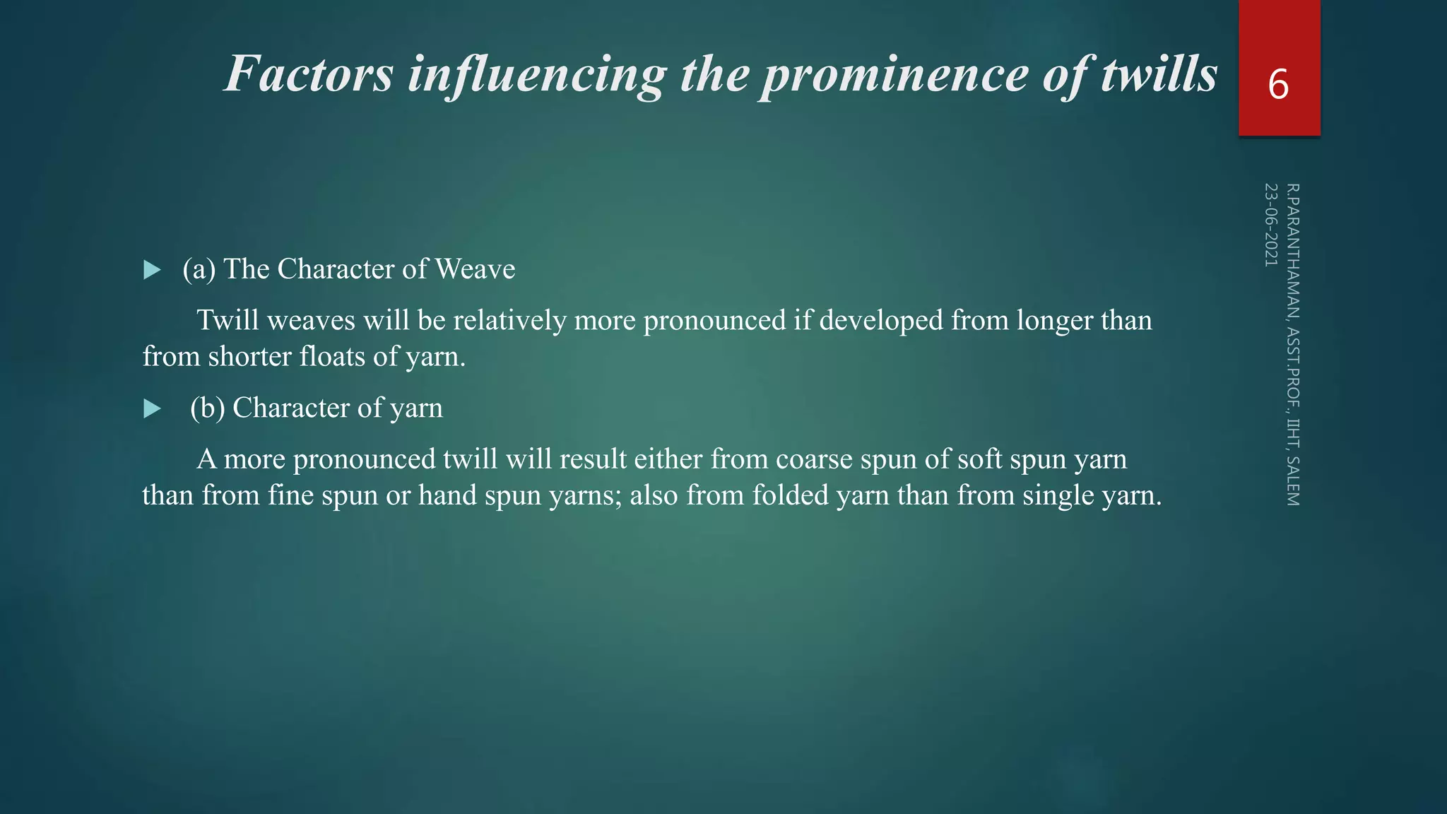 Factors influencing the prominence of twills
 (a) The Character of Weave
Twill weaves will be relatively more pronounced if developed from longer than
from shorter floats of yarn.
 (b) Character of yarn
A more pronounced twill will result either from coarse spun of soft spun yarn
than from fine spun or hand spun yarns; also from folded yarn than from single yarn.
6
 