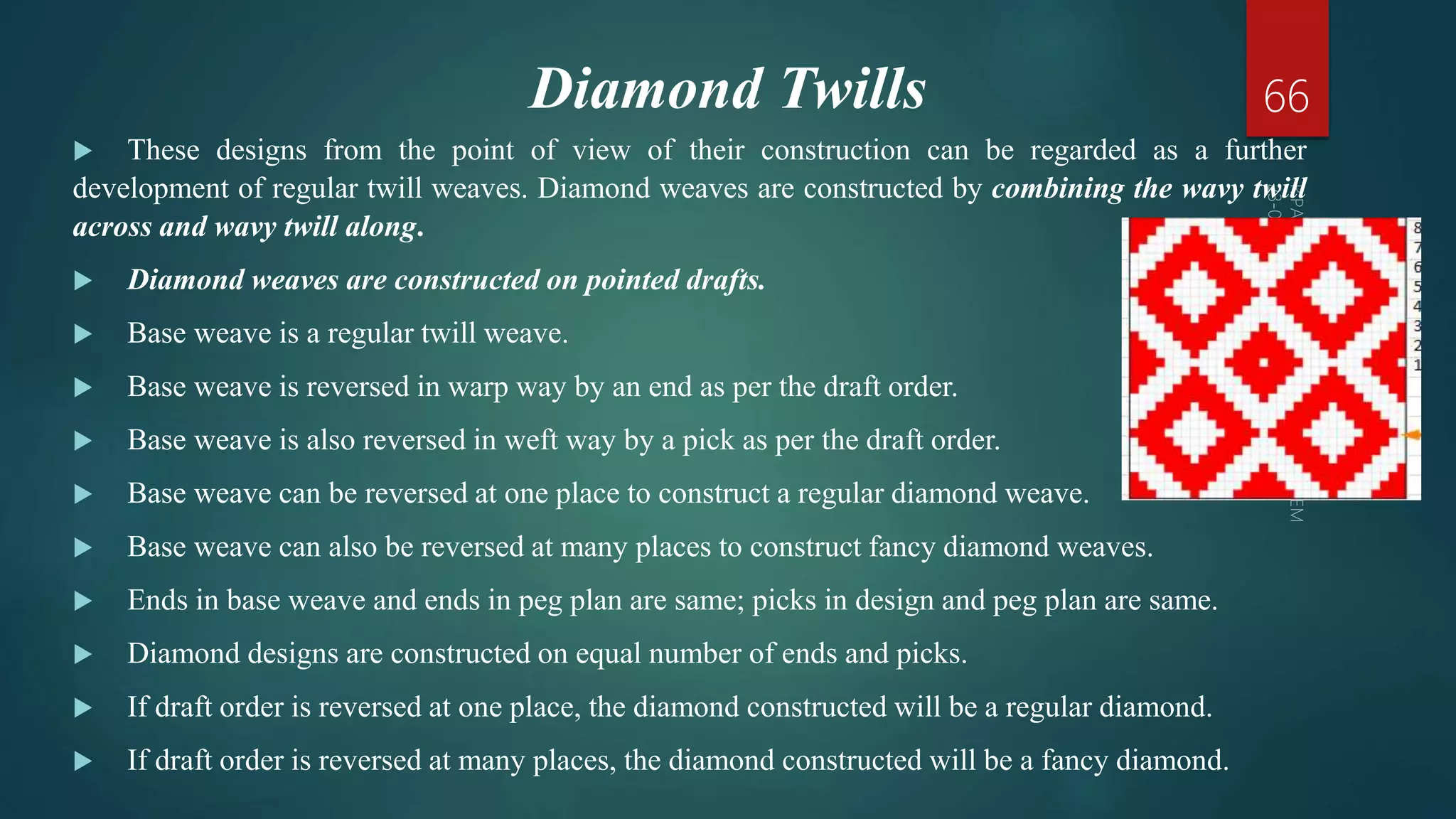 Diamond Twills
 These designs from the point of view of their construction can be regarded as a further
development of regular twill weaves. Diamond weaves are constructed by combining the wavy twill
across and wavy twill along.
 Diamond weaves are constructed on pointed drafts.
 Base weave is a regular twill weave.
 Base weave is reversed in warp way by an end as per the draft order.
 Base weave is also reversed in weft way by a pick as per the draft order.
 Base weave can be reversed at one place to construct a regular diamond weave.
 Base weave can also be reversed at many places to construct fancy diamond weaves.
 Ends in base weave and ends in peg plan are same; picks in design and peg plan are same.
 Diamond designs are constructed on equal number of ends and picks.
 If draft order is reversed at one place, the diamond constructed will be a regular diamond.
 If draft order is reversed at many places, the diamond constructed will be a fancy diamond.
66
 
