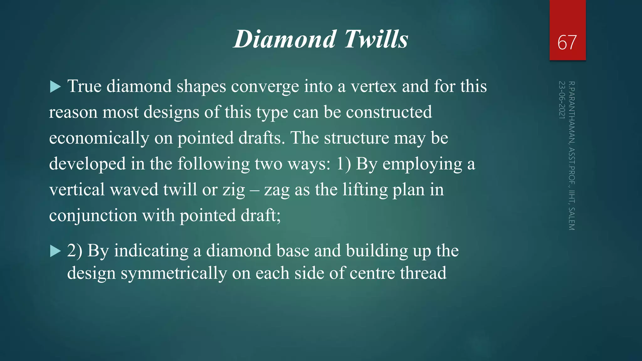 Diamond Twills
 True diamond shapes converge into a vertex and for this
reason most designs of this type can be constructed
economically on pointed drafts. The structure may be
developed in the following two ways: 1) By employing a
vertical waved twill or zig – zag as the lifting plan in
conjunction with pointed draft;
 2) By indicating a diamond base and building up the
design symmetrically on each side of centre thread
67
 