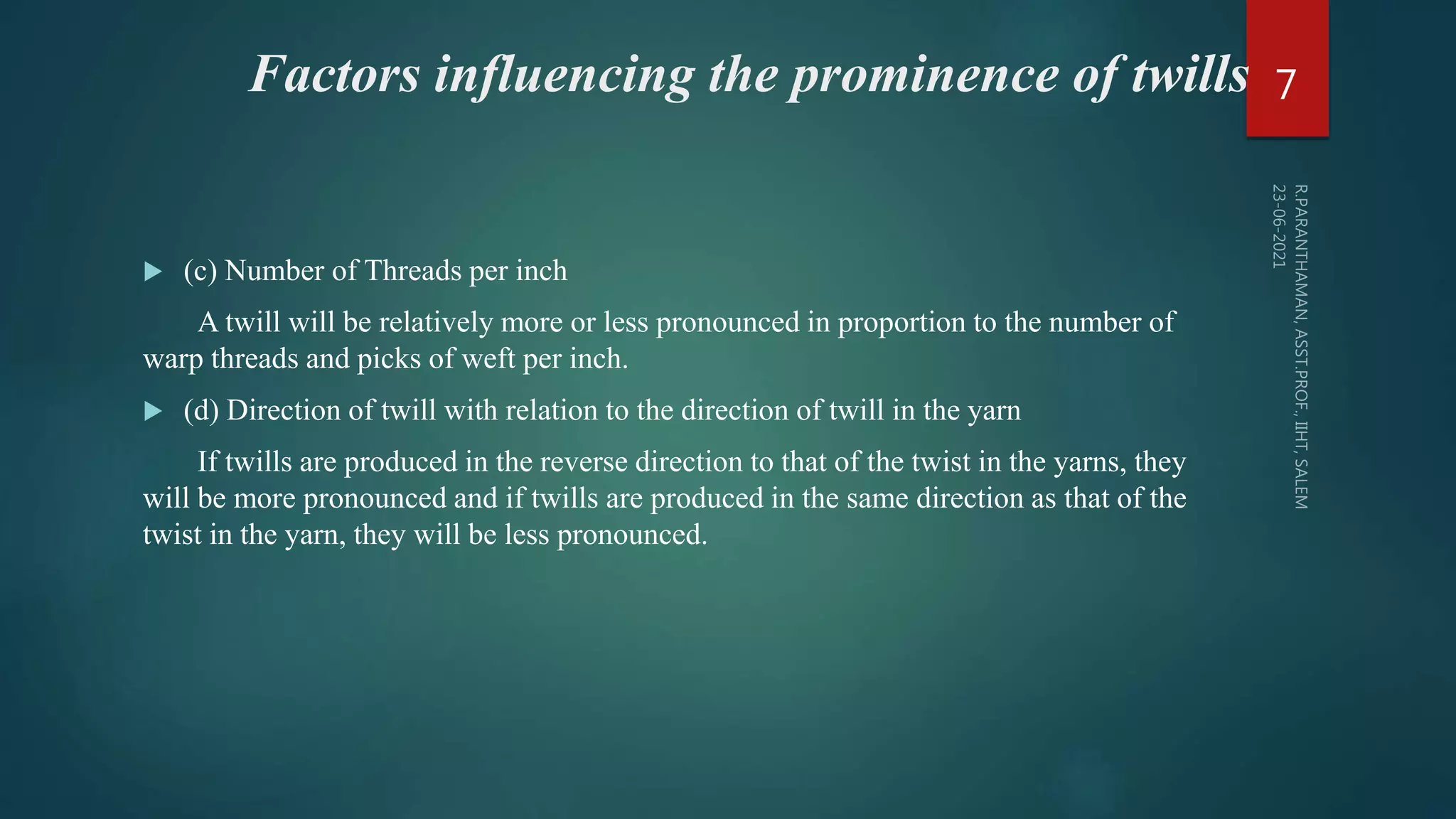 Factors influencing the prominence of twills
 (c) Number of Threads per inch
A twill will be relatively more or less pronounced in proportion to the number of
warp threads and picks of weft per inch.
 (d) Direction of twill with relation to the direction of twill in the yarn
If twills are produced in the reverse direction to that of the twist in the yarns, they
will be more pronounced and if twills are produced in the same direction as that of the
twist in the yarn, they will be less pronounced.
7
 