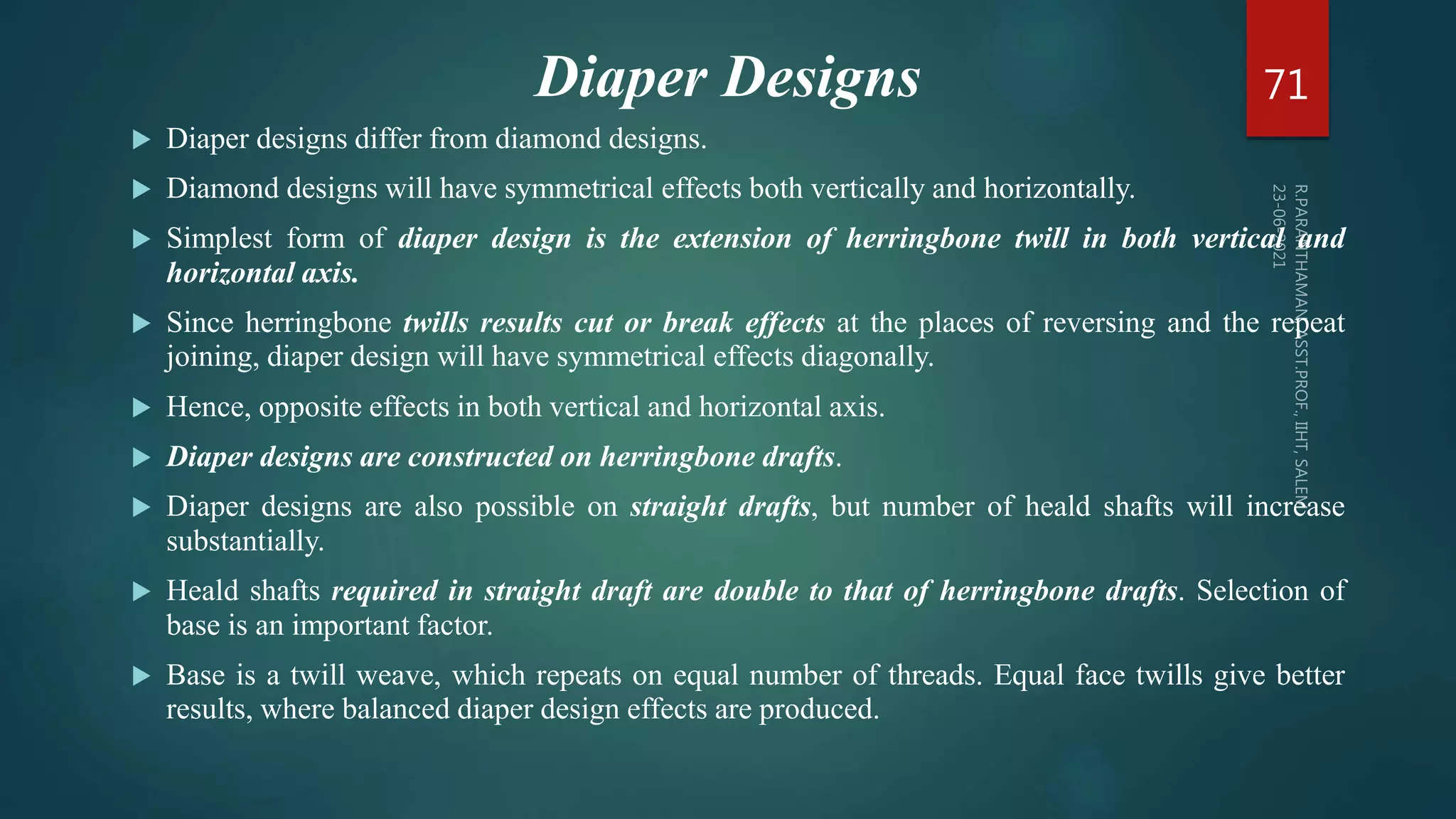 Diaper Designs
 Diaper designs differ from diamond designs.
 Diamond designs will have symmetrical effects both vertically and horizontally.
 Simplest form of diaper design is the extension of herringbone twill in both vertical and
horizontal axis.
 Since herringbone twills results cut or break effects at the places of reversing and the repeat
joining, diaper design will have symmetrical effects diagonally.
 Hence, opposite effects in both vertical and horizontal axis.
 Diaper designs are constructed on herringbone drafts.
 Diaper designs are also possible on straight drafts, but number of heald shafts will increase
substantially.
 Heald shafts required in straight draft are double to that of herringbone drafts. Selection of
base is an important factor.
 Base is a twill weave, which repeats on equal number of threads. Equal face twills give better
results, where balanced diaper design effects are produced.
71
 