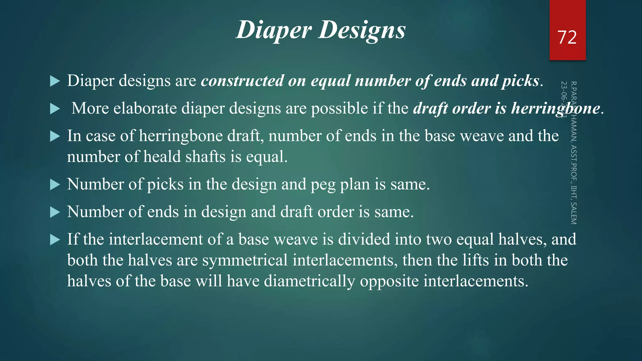  Diaper designs are constructed on equal number of ends and picks.
 More elaborate diaper designs are possible if the draft order is herringbone.
 In case of herringbone draft, number of ends in the base weave and the
number of heald shafts is equal.
 Number of picks in the design and peg plan is same.
 Number of ends in design and draft order is same.
 If the interlacement of a base weave is divided into two equal halves, and
both the halves are symmetrical interlacements, then the lifts in both the
halves of the base will have diametrically opposite interlacements.
72
Diaper Designs
 