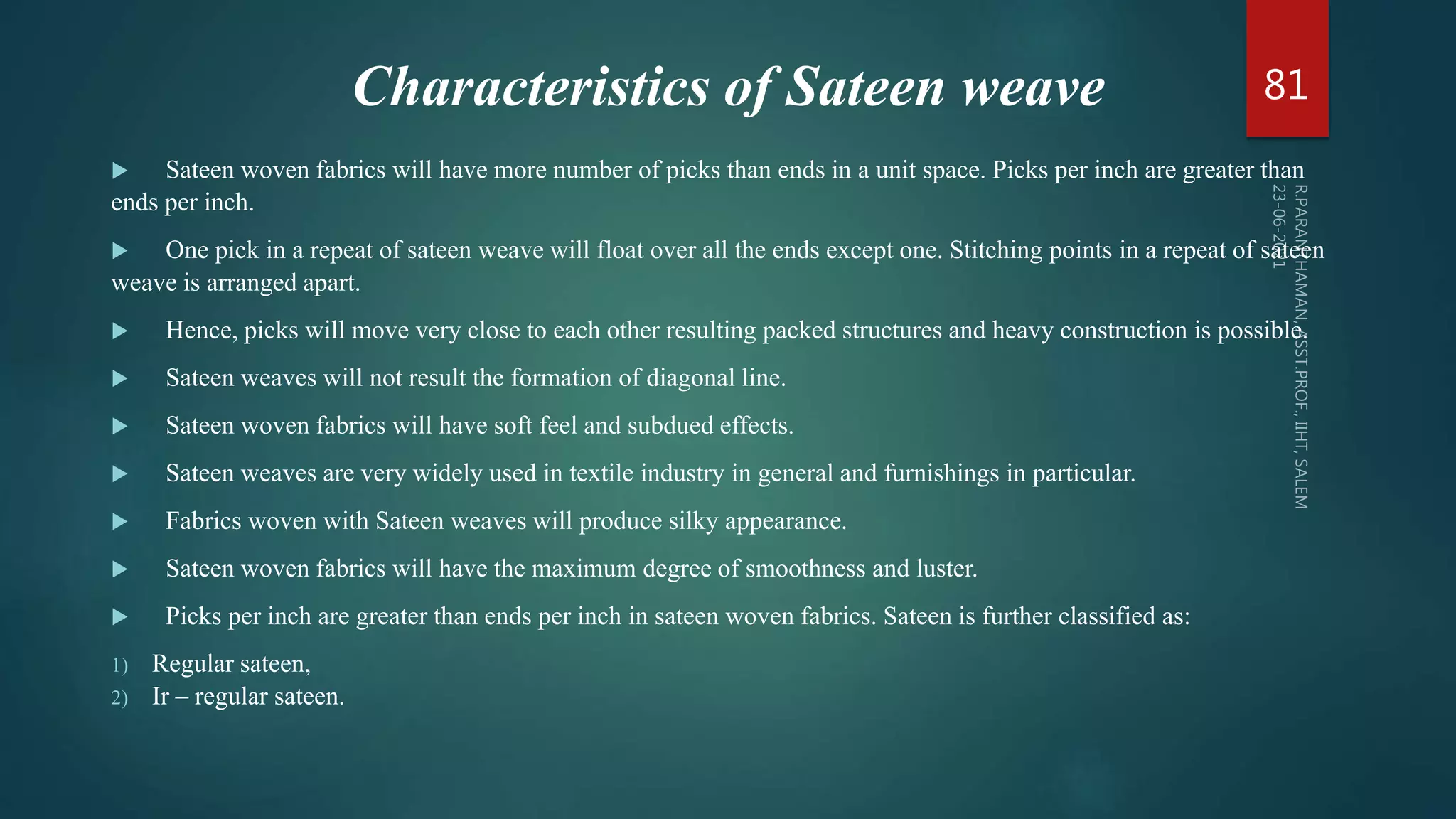 Characteristics of Sateen weave
 Sateen woven fabrics will have more number of picks than ends in a unit space. Picks per inch are greater than
ends per inch.
 One pick in a repeat of sateen weave will float over all the ends except one. Stitching points in a repeat of sateen
weave is arranged apart.
 Hence, picks will move very close to each other resulting packed structures and heavy construction is possible.
 Sateen weaves will not result the formation of diagonal line.
 Sateen woven fabrics will have soft feel and subdued effects.
 Sateen weaves are very widely used in textile industry in general and furnishings in particular.
 Fabrics woven with Sateen weaves will produce silky appearance.
 Sateen woven fabrics will have the maximum degree of smoothness and luster.
 Picks per inch are greater than ends per inch in sateen woven fabrics. Sateen is further classified as:
1) Regular sateen,
2) Ir – regular sateen.
81
 