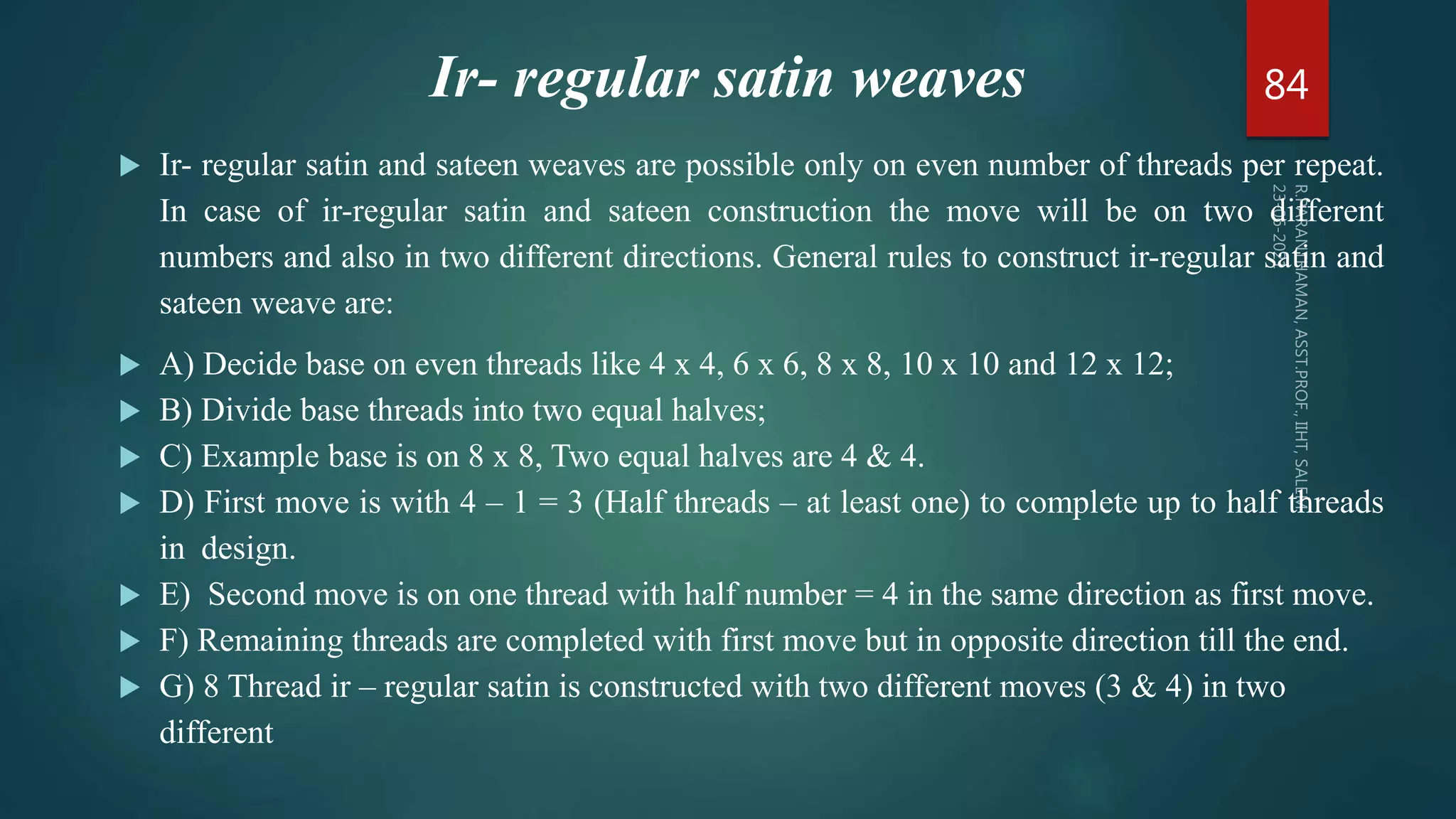 Ir- regular satin weaves
 Ir- regular satin and sateen weaves are possible only on even number of threads per repeat.
In case of ir-regular satin and sateen construction the move will be on two different
numbers and also in two different directions. General rules to construct ir-regular satin and
sateen weave are:
 A) Decide base on even threads like 4 x 4, 6 x 6, 8 x 8, 10 x 10 and 12 x 12;
 B) Divide base threads into two equal halves;
 C) Example base is on 8 x 8, Two equal halves are 4 & 4.
 D) First move is with 4 – 1 = 3 (Half threads – at least one) to complete up to half threads
in design.
 E) Second move is on one thread with half number = 4 in the same direction as first move.
 F) Remaining threads are completed with first move but in opposite direction till the end.
 G) 8 Thread ir – regular satin is constructed with two different moves (3 & 4) in two
different
84
 