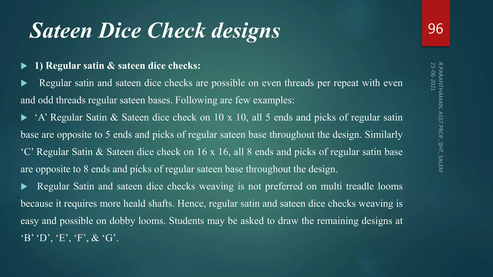 Sateen Dice Check designs
 1) Regular satin & sateen dice checks:
 Regular satin and sateen dice checks are possible on even threads per repeat with even
and odd threads regular sateen bases. Following are few examples:
 ‘A’ Regular Satin & Sateen dice check on 10 x 10, all 5 ends and picks of regular satin
base are opposite to 5 ends and picks of regular sateen base throughout the design. Similarly
‘C’ Regular Satin & Sateen dice check on 16 x 16, all 8 ends and picks of regular satin base
are opposite to 8 ends and picks of regular sateen base throughout the design.
 Regular Satin and sateen dice checks weaving is not preferred on multi treadle looms
because it requires more heald shafts. Hence, regular satin and sateen dice checks weaving is
easy and possible on dobby looms. Students may be asked to draw the remaining designs at
‘B’ ‘D’, ‘E’, ‘F’, & ‘G’.
96
 