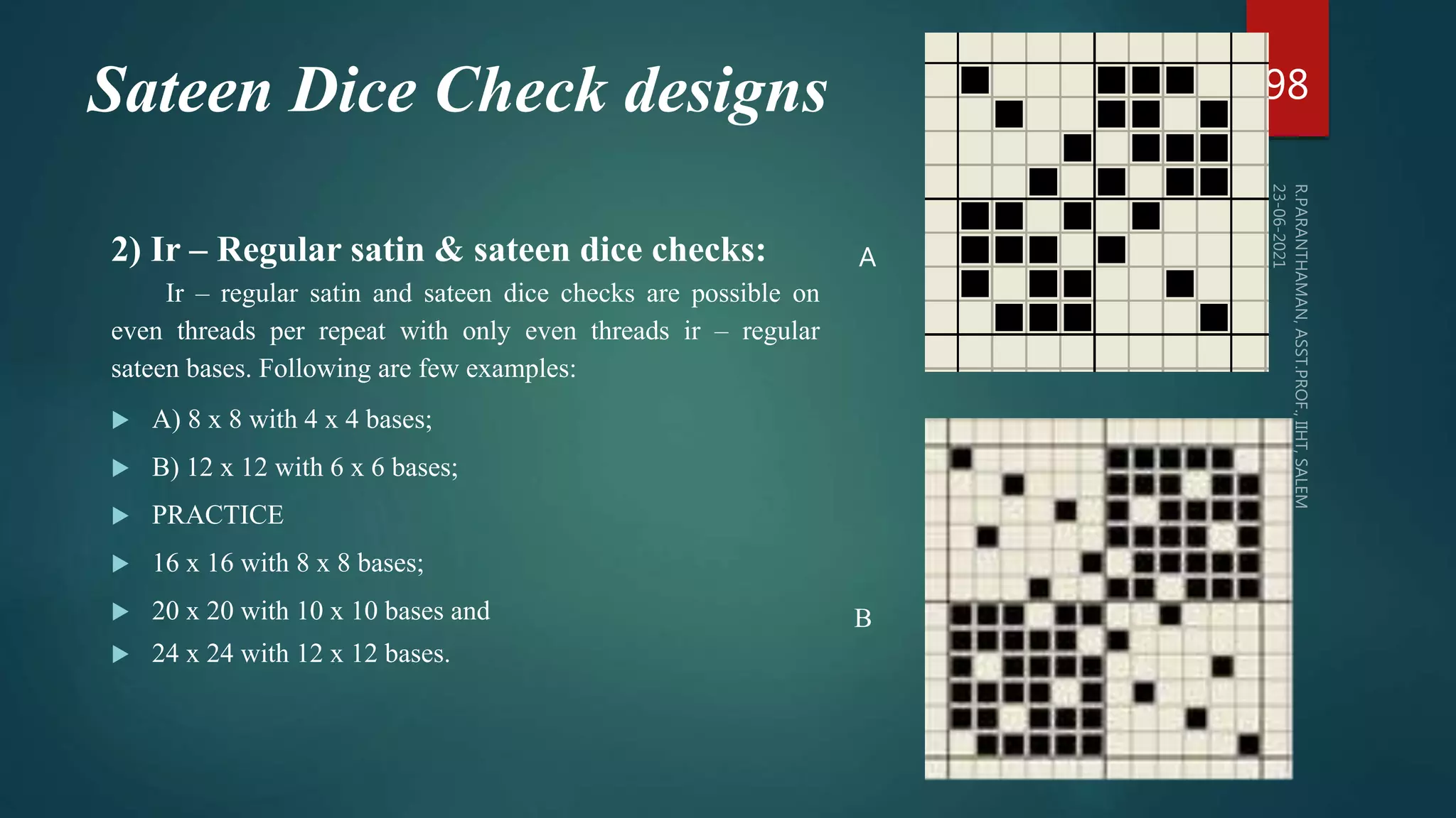 Sateen Dice Check designs
2) Ir – Regular satin & sateen dice checks:
Ir – regular satin and sateen dice checks are possible on
even threads per repeat with only even threads ir – regular
sateen bases. Following are few examples:
 A) 8 x 8 with 4 x 4 bases;
 B) 12 x 12 with 6 x 6 bases;
 PRACTICE
 16 x 16 with 8 x 8 bases;
 20 x 20 with 10 x 10 bases and
 24 x 24 with 12 x 12 bases.
98
B
A
 