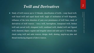 Twill and Derivatives
 Study of twill weaves up to 12 threads, classification of twills - warp faced twill,
weft faced twill and equal faced twill; angle of inclination of twill diagonals,
influence of the twist direction of yarn over prominence of twill lines; study of
derivatives of twill weaves - wavy twill, herringbone, transposed twill, broken
twill and curved twill, elongated twill, combined twill, shaded twill and figured
twill; diamond, diaper; regular and irregular sateen and satin up to 12 threads, dice
check using twill and satin weaves; design, draft, denting, peg/tie-up plan and
thread interlacing diagram of above weaves.
2
 
