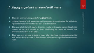  These are also known as pointed or Zigzag twills.
 In these classes of twill weaves the twill progresses in one direction for half of the
repeat and then is reversed for the next half of the repeat.
 The reversal of the twill may be done in a regular or irregular manner. Ideally the
reversal of the twill should be done considering the series of threads that
predominate the face of the fabric.
 Thus warp way reversal is done in cases where the warp predominates over the
weft and weft way reversal is done in cases where the weft predominates over the
warp.
22
1. Zigzag or pointed or waved twill weave
 