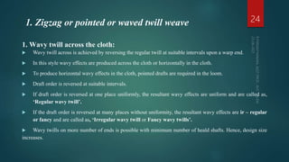 1. Wavy twill across the cloth:
 Wavy twill across is achieved by reversing the regular twill at suitable intervals upon a warp end.
 In this style wavy effects are produced across the cloth or horizontally in the cloth.
 To produce horizontal wavy effects in the cloth, pointed drafts are required in the loom.
 Draft order is reversed at suitable intervals.
 If draft order is reversed at one place uniformly, the resultant wavy effects are uniform and are called as,
‘Regular wavy twill’.
 If the draft order is reversed at many places without uniformity, the resultant wavy effects are ir – regular
or fancy and are called as, ‘Irregular wavy twill or Fancy wavy twills’.
 Wavy twills on more number of ends is possible with minimum number of heald shafts. Hence, design size
increases.
24
1. Zigzag or pointed or waved twill weave
 
