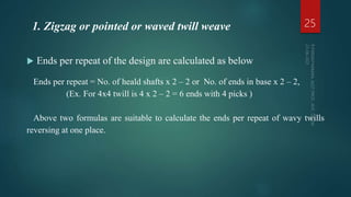 Ends per repeat of the design are calculated as below
Ends per repeat = No. of heald shafts x 2 – 2 or No. of ends in base x 2 – 2,
(Ex. For 4x4 twill is 4 x 2 – 2 = 6 ends with 4 picks )
Above two formulas are suitable to calculate the ends per repeat of wavy twills
reversing at one place.
25
1. Zigzag or pointed or waved twill weave
 