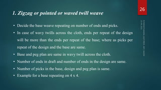 • Decide the base weave repeating on number of ends and picks.
• In case of wavy twills across the cloth, ends per repeat of the design
will be more than the ends per repeat of the base; where as picks per
repeat of the design and the base are same.
• Base and peg plan are same in wavy twill across the cloth.
• Number of ends in draft and number of ends in the design are same.
• Number of picks in the base, design and peg plan is same.
• Example for a base repeating on 4 x 4.
1. Zigzag or pointed or waved twill weave
26
 