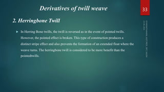 Derivatives of twill weave
 In Herring Bone twills, the twill is reversed as in the event of pointed twills.
However, the pointed effect is broken. This type of construction produces a
distinct stripe effect and also prevents the formation of an extended float where the
weave turns. The herringbone twill is considered to be more benefit than the
pointedtwills.
33
2. Herringbone Twill
 