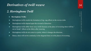 Derivatives of twill weave
 Herringbone Twills:
 Herringbone twills results the formation of zig- zag effects in the woven cloth.
 Herringbone twills depend upon the reversal of direction.
 Herringbone twills differ from wavy twills because at the place of reversing there will be,”
cut or break” effects in the fabric after weaving.
 Herringbone twills do not come to a point, where it changes the direction.
 Hence, there will not be continuity in the diagonal lines or at the places of reversing.
34
2. Herringbone Twill
 