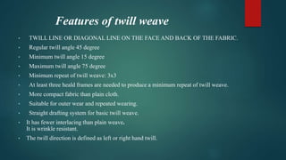 Features of twill weave
• TWILL LINE OR DIAGONAL LINE ON THE FACE AND BACK OF THE FABRIC.
• Regular twill angle 45 degree
• Minimum twill angle 15 degree
• Maximum twill angle 75 degree
• Minimum repeat of twill weave: 3x3
• At least three heald frames are needed to produce a minimum repeat of twill weave.
• More compact fabric than plain cloth.
• Suitable for outer wear and repeated wearing.
• Straight drafting system for basic twill weave.
• It has fewer interlacing than plain weave.
It is wrinkle resistant.
• The twill direction is defined as left or right hand twill.
 