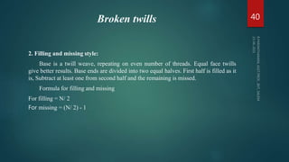 Broken twills
2. Filling and missing style:
Base is a twill weave, repeating on even number of threads. Equal face twills
give better results. Base ends are divided into two equal halves. First half is filled as it
is, Subtract at least one from second half and the remaining is missed.
Formula for filling and missing
For filling = N/ 2
For missing = (N/ 2) - 1
40
 